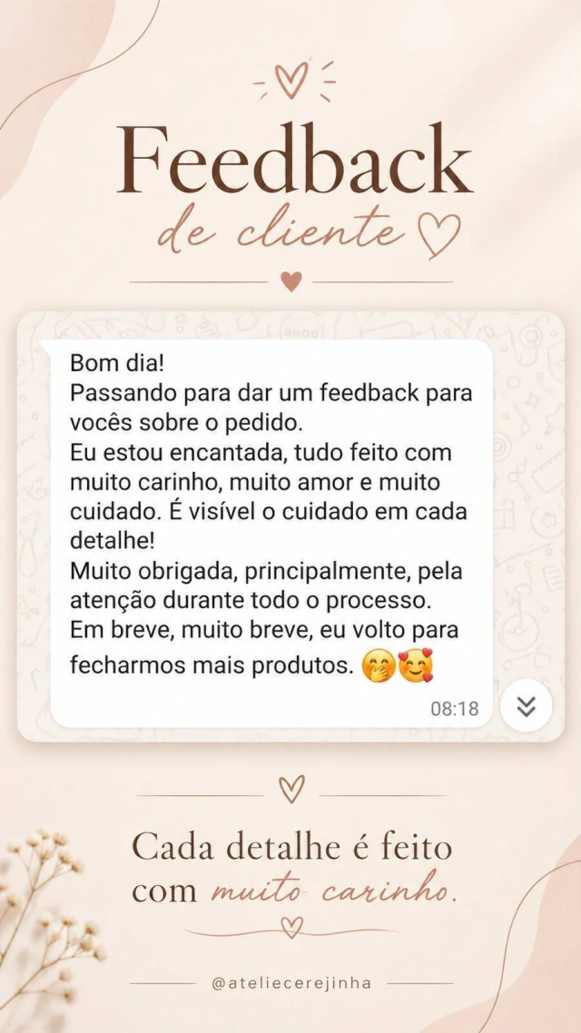Feedback de cliente pelo WhatsApp: Bom dia! Passando para dar um feedback para vocês sobre o pedido. Eu estou encantada, tudo feito com muito carinho, muito amor e muito cuidado. É visível o cuidado em cada detalhe! Muito obrigada, principalmente, pela atenção durante todo o processo. Em breve, muito breve, eu volto para fecharmos mais produtos.