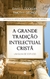 A GRANDE TRADIÇÃO INTELECTUAL CRISTÃ - Timothy George, David S. Dockery