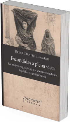 Escondidas a plena vista Las mujeres negras, la ley y la construcción de una República Argentina blanca / Erika Denise Edwards