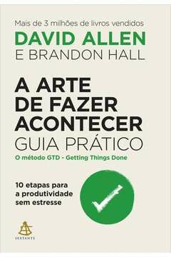 A ARTE DE FAZER ACONTECER: GUIA PRÁTICO - 10 ETAPAS PARA A PRODUTIVIDADE SEM ESTRESSE - HALL, Brandon David; Hall, Brand