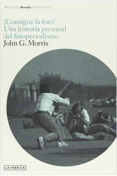 John G. Morris - Consigue La Foto! una Historia Personal del Fotoperiodismo
