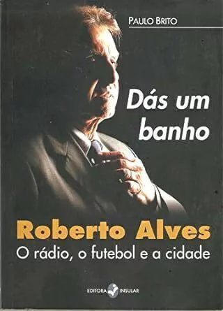 Paulo Brito - Das um Banho: Roberto Alves, o Radio, o Futebol e a Cidade