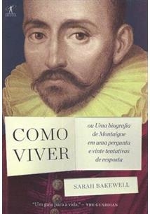 COMO VIVER: OU UMA BIOGRAFIA DE MONTAIGNE EM UMA PERGUNTA E VINTE TENTATIVAS DE RESPOSTA - Sarah Bakewell