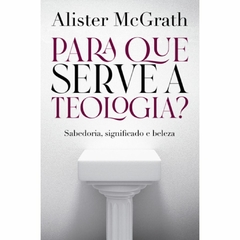 PARA QUE SERVE A TEOLOGIA - SABEDORIA, SIGNIFICADO E BELEZA - Alister McGrath