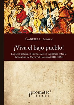 ¡VIVA EL BAJO PUEBLO! LA PLEBE URBANA DE BUENOS AIRES Y LA POLITICA ENTRE LA REVOLUCION DE MAYO Y EL ROSISMO - GABRIEL DI MEGLIO